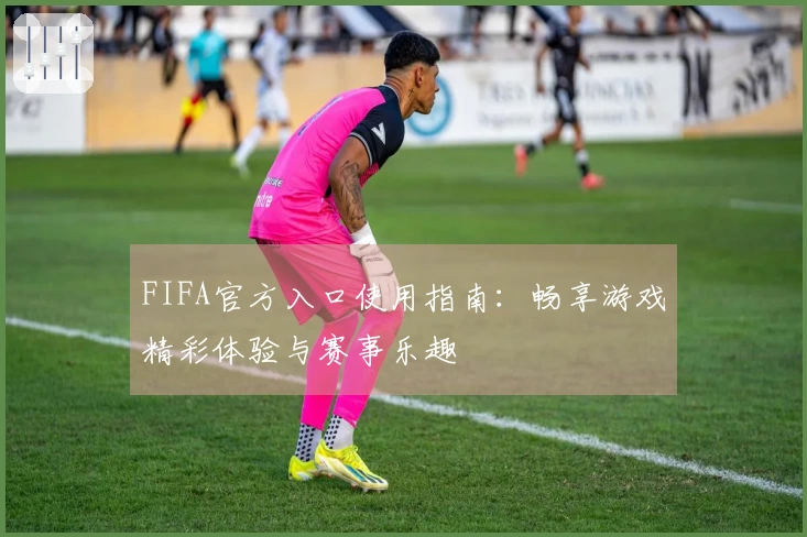 FIFA官方入口使用指南：畅享游戏精彩体验与赛事乐趣