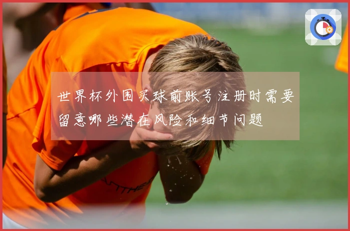 世界杯外围买球前账号注册时需要留意哪些潜在风险和细节问题